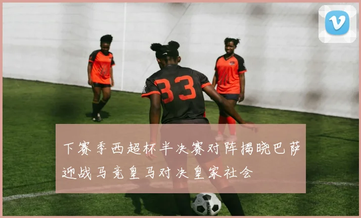 下赛季西超杯半决赛对阵揭晓巴萨迎战马竞皇马对决皇家社会