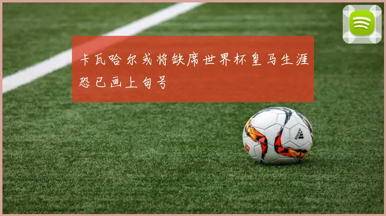卡瓦哈尔或将缺席世界杯皇马生涯恐已画上句号