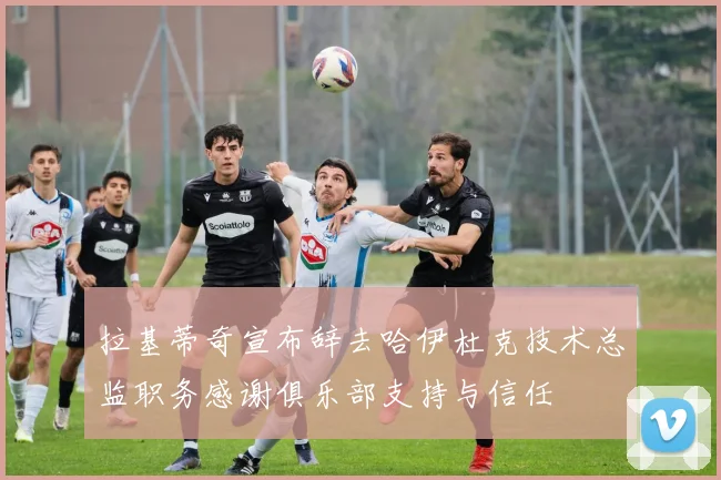 拉基蒂奇宣布辞去哈伊杜克技术总监职务感谢俱乐部支持与信任