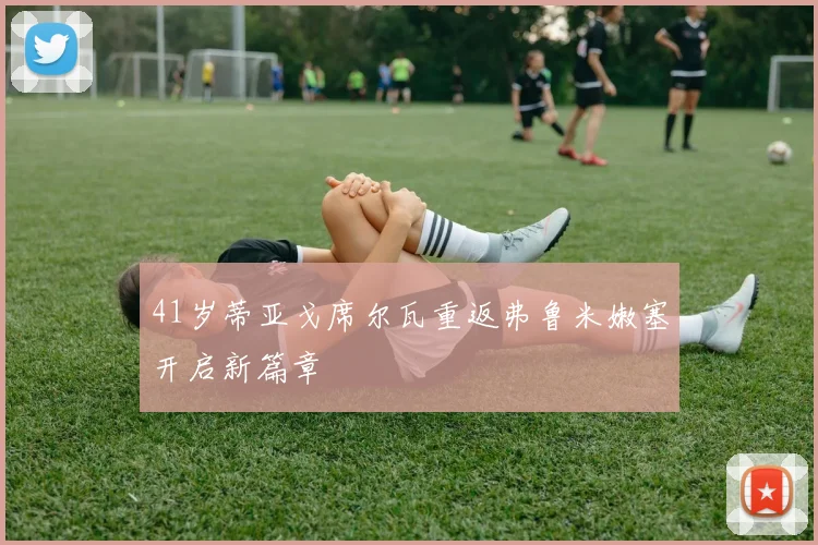41岁蒂亚戈席尔瓦重返弗鲁米嫩塞开启新篇章
