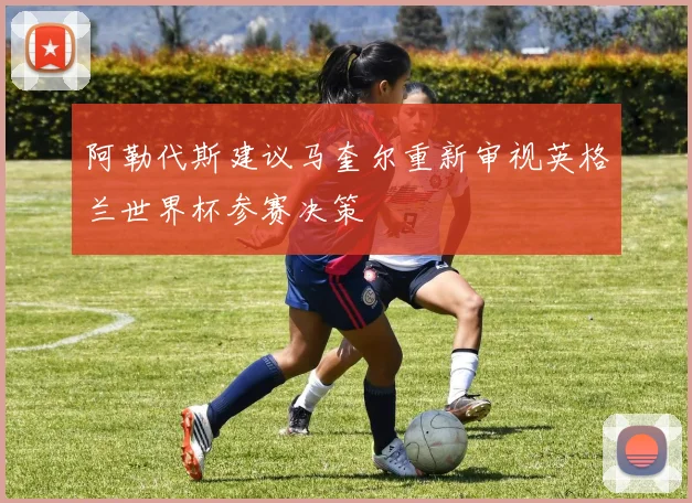 阿勒代斯建议马奎尔重新审视英格兰世界杯参赛决策