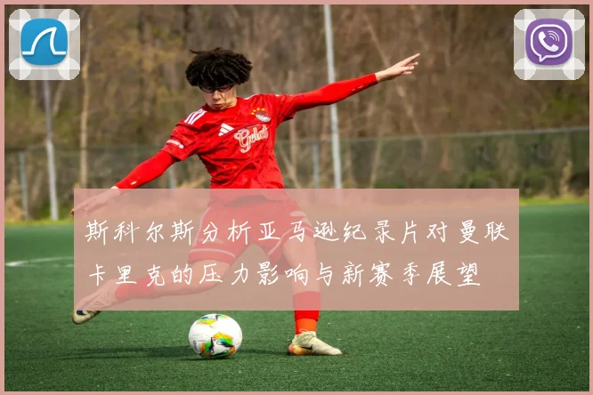 斯科尔斯分析亚马逊纪录片对曼联卡里克的压力影响与新赛季展望