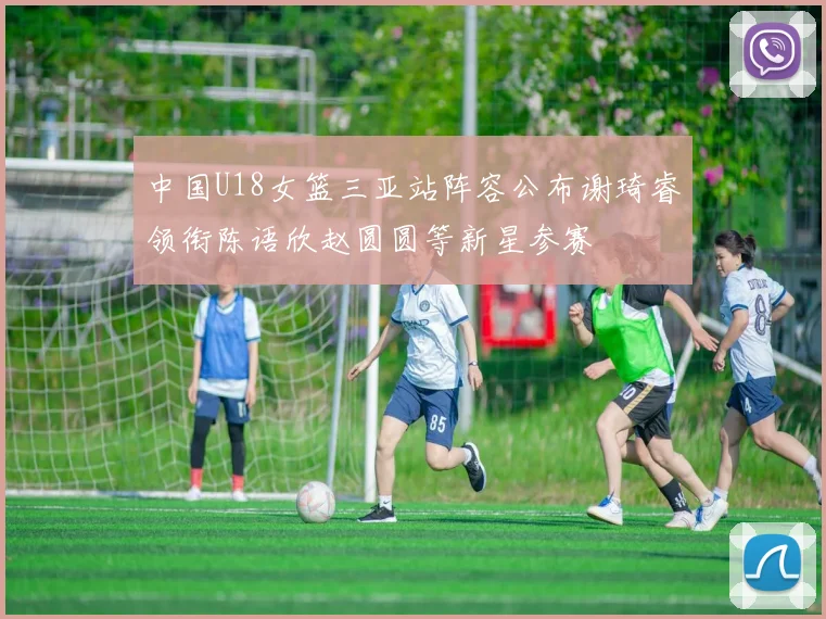 中国U18女篮三亚站阵容公布谢琦睿领衔陈语欣赵圆圆等新星参赛