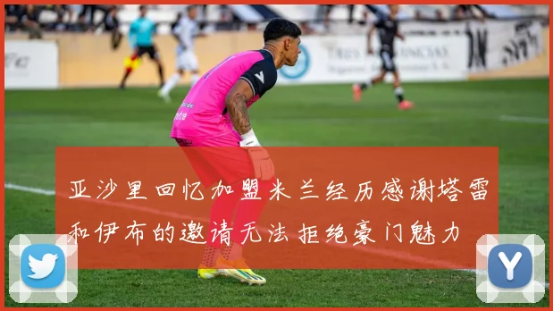 亚沙里回忆加盟米兰经历感谢塔雷和伊布的邀请无法拒绝豪门魅力