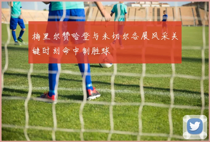 梅里尔赞哈登与米切尔各展风采关键时刻命中制胜球