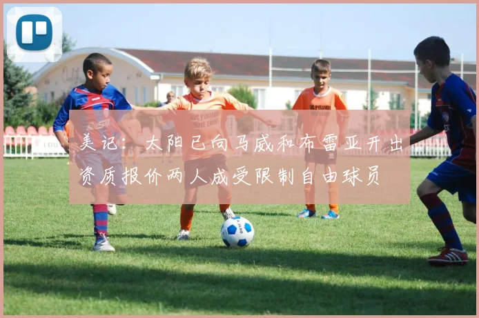 美记：太阳已向马威和布雷亚开出资质报价两人成受限制自由球员