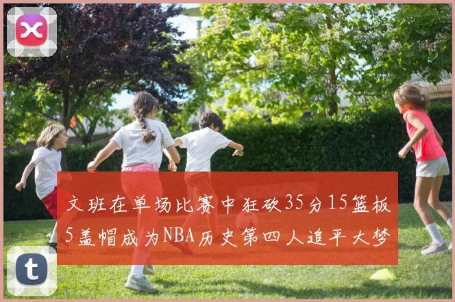 文班在单场比赛中狂砍35分15篮板5盖帽成为NBA历史第四人追平大梦鲨鱼天勾