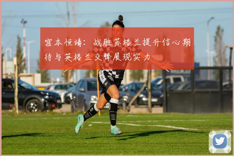 宫本恒靖：战胜苏格兰提升信心期待与英格兰交锋展现实力