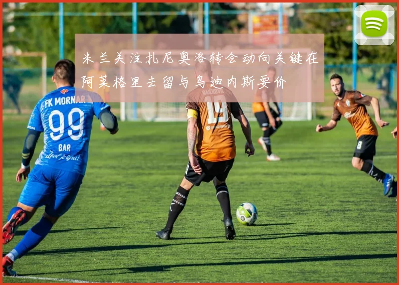 米兰关注扎尼奥洛转会动向关键在阿莱格里去留与乌迪内斯要价
