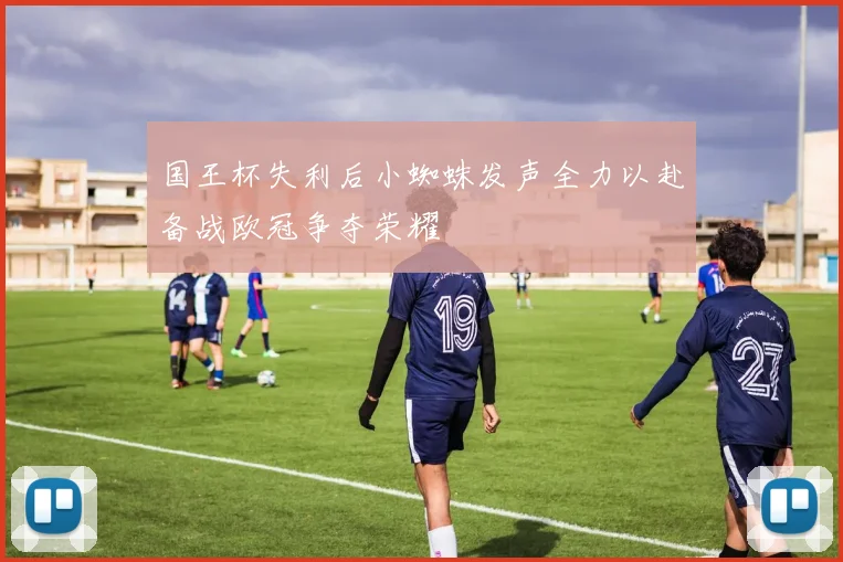国王杯失利后小蜘蛛发声全力以赴备战欧冠争夺荣耀