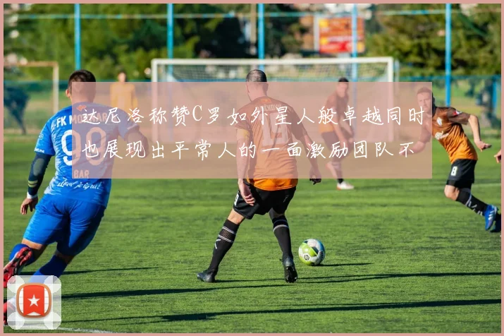 达尼洛称赞C罗如外星人般卓越同时也展现出平常人的一面激励团队不断进步