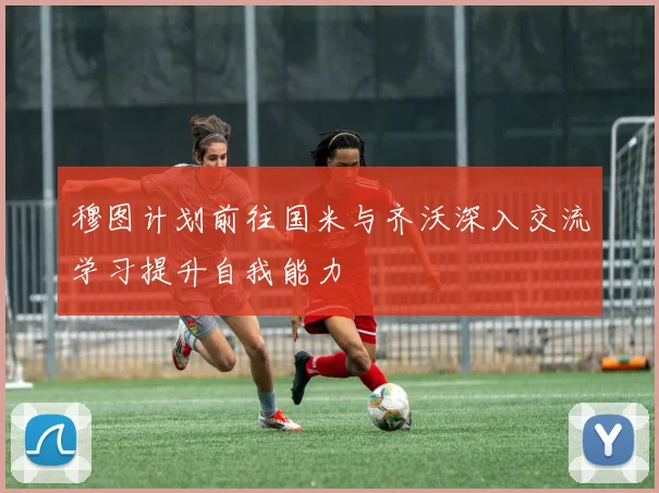 穆图计划前往国米与齐沃深入交流学习提升自我能力