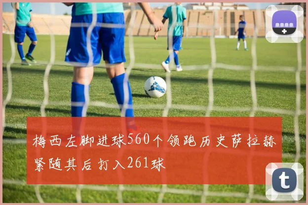 梅西左脚进球560个领跑历史萨拉赫紧随其后打入261球