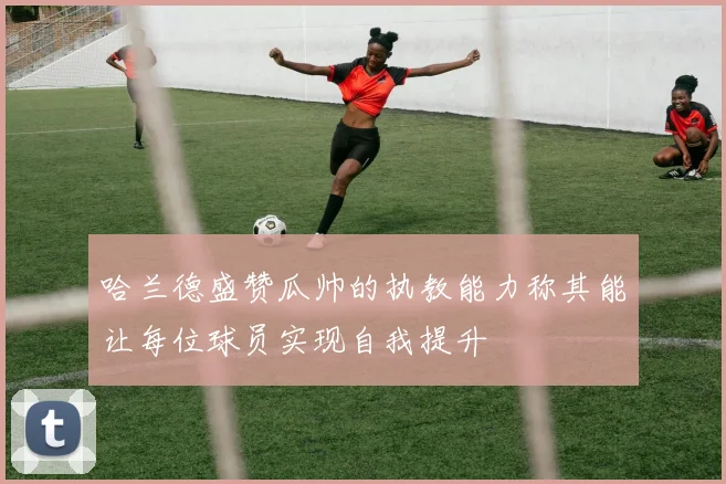 哈兰德盛赞瓜帅的执教能力称其能让每位球员实现自我提升