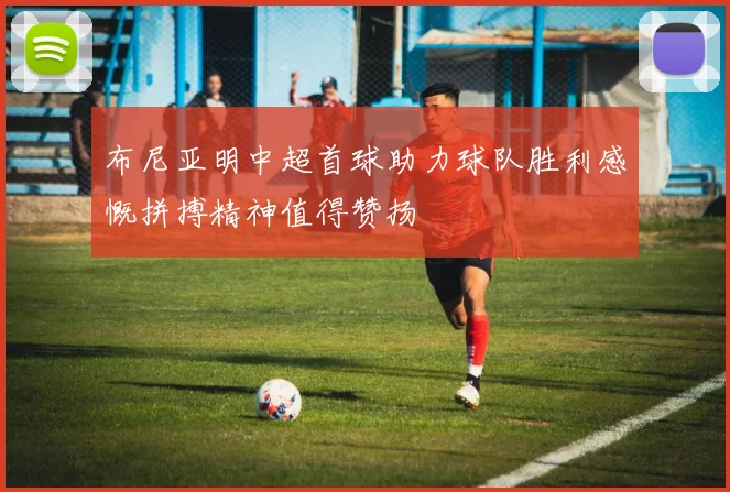 布尼亚明中超首球助力球队胜利感慨拼搏精神值得赞扬