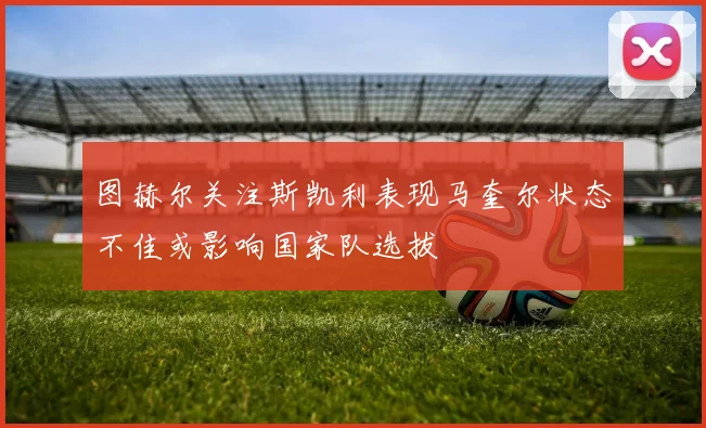 图赫尔关注斯凯利表现马奎尔状态不佳或影响国家队选拔