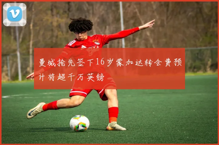 曼城抢先签下16岁蒙加达转会费预计将超千万英镑
