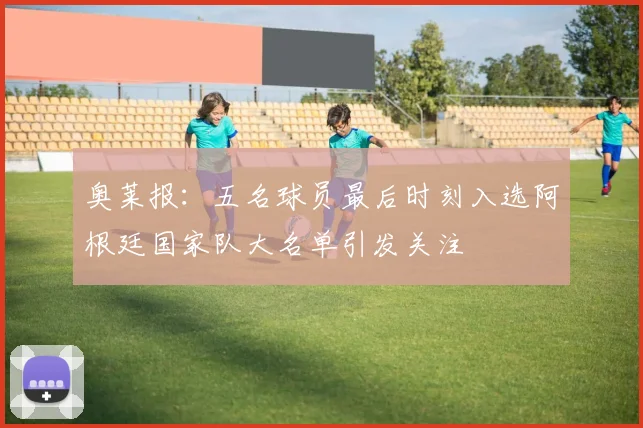 奥莱报：五名球员最后时刻入选阿根廷国家队大名单引发关注
