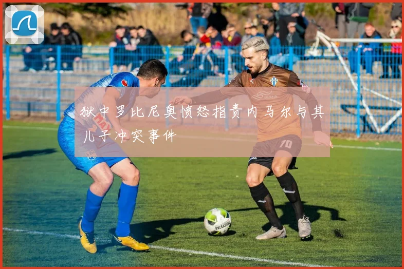 狱中罗比尼奥愤怒指责内马尔与其儿子冲突事件