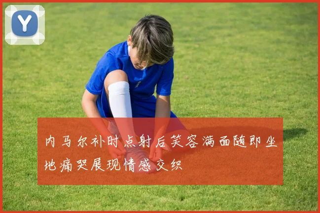 内马尔补时点射后笑容满面随即坐地痛哭展现情感交织