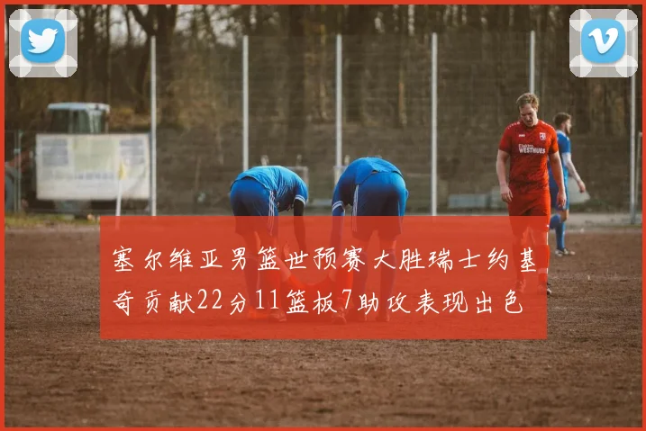 塞尔维亚男篮世预赛大胜瑞士约基奇贡献22分11篮板7助攻表现出色